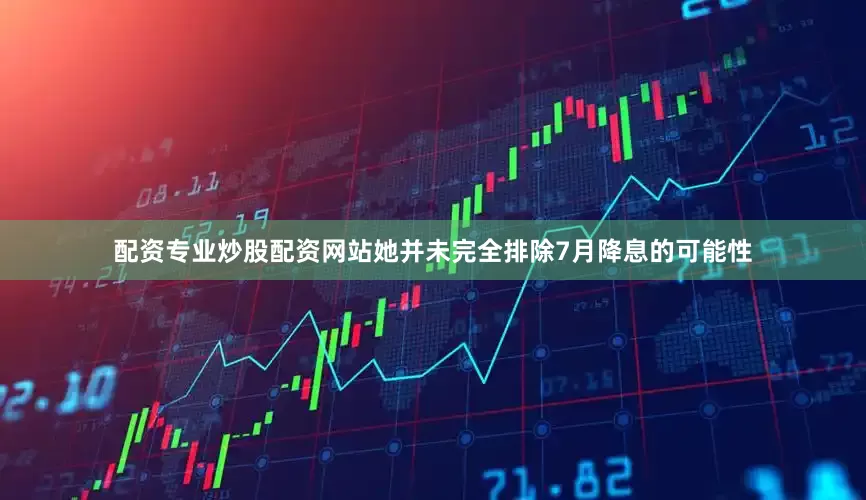 配资专业炒股配资网站她并未完全排除7月降息的可能性