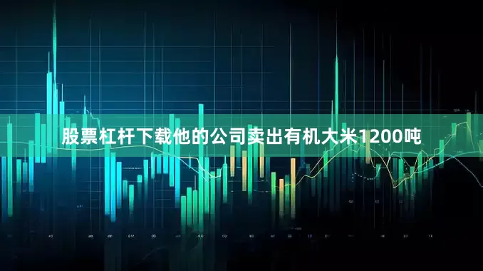 股票杠杆下载他的公司卖出有机大米1200吨